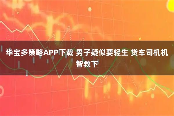 华宝多策略APP下载 男子疑似要轻生 货车司机机智救下