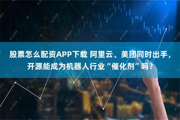 股票怎么配资APP下载 阿里云、美团同时出手，开源能成为机器人行业“催化剂”吗？