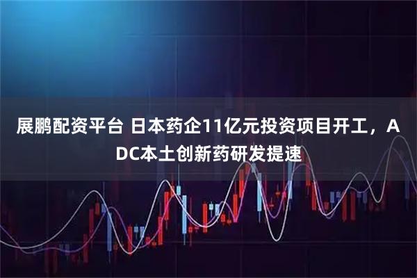 展鹏配资平台 日本药企11亿元投资项目开工，ADC本土创新药研发提速